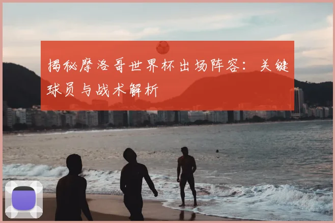 揭秘摩洛哥世界杯出场阵容：关键球员与战术解析