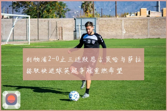 利物浦2-0止三连败恩古莫哈与萨拉赫联袂进球英超争冠重燃希望