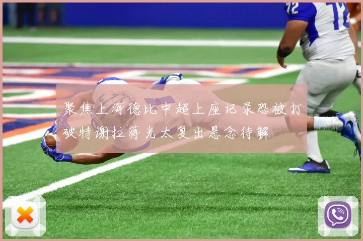 聚焦上海德比中超上座记录恐被打破特谢拉蒋光太复出悬念待解