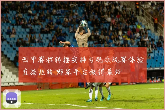 西甲赛程转播安排与观众观赛体验直接挂钩 哪家平台做得最好